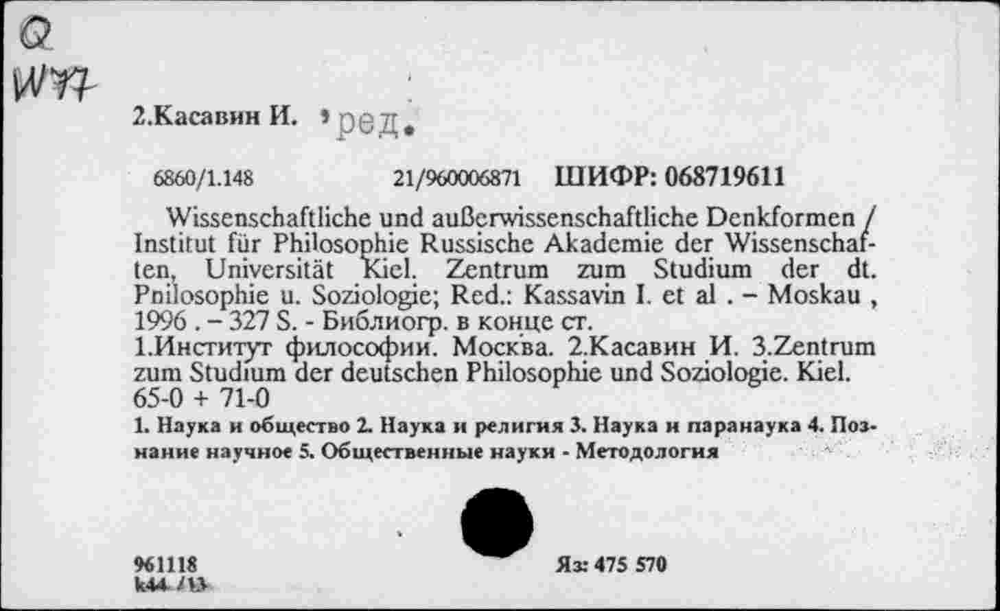 ﻿Q
kV 77-
2.Касавин И. *р0Д
6860/1.148	21/960006871 ШИФР: 068719611
Wissenschaftliche und außerwissenschaftliche Denkformen / Institut für Philosophie Russische Akademie der Wissenschaften, Universität Kiel. Zentrum zum Studium der dt. Pnilosophie u. Soziologie; Red.: Kassavin I. et al . - Moskau , 1996 . - 327 S. - Библиогр. в конце ст.
1.Институг философии. Москва. 2.Касавин И. 3.Zentrum zum Studium der deutschen Philosophie und Soziologie. Kiel. 65-0 + 71-0
1. Наука и общество 2. Наука и религия 3. Наука и паранаука 4. Познание научное 5. Общественные науки - Методология
961118

Яз: 475 570